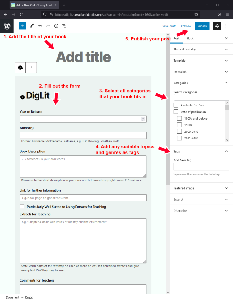 Follow these instructions to create a new post: 1- Add the title of your book (at the top of your post). 2- Fill out the form of the DigLit block. 3- Select all categories that your book fits in (in the sidebar). 4- Add any number of suitable topics and genres as tags (in the sidebar). 5- Click the "Publish" button to publish your post.